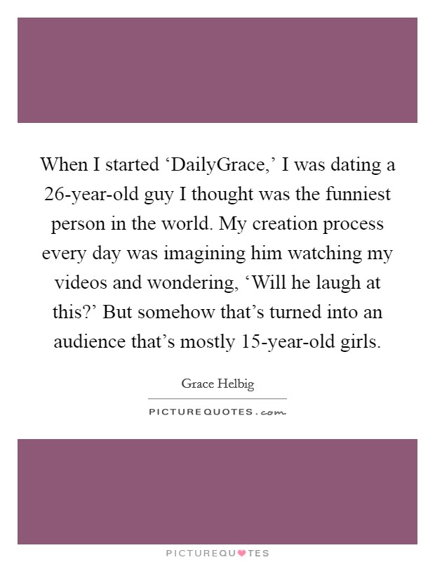 When I started ‘DailyGrace,' I was dating a 26-year-old guy I thought was the funniest person in the world. My creation process every day was imagining him watching my videos and wondering, ‘Will he laugh at this?' But somehow that's turned into an audience that's mostly 15-year-old girls Picture Quote #1