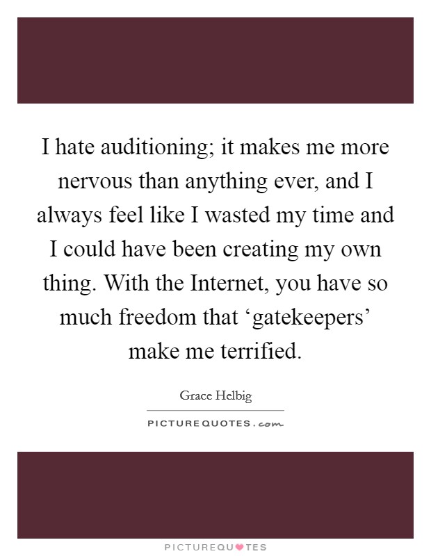 I hate auditioning; it makes me more nervous than anything ever, and I always feel like I wasted my time and I could have been creating my own thing. With the Internet, you have so much freedom that ‘gatekeepers' make me terrified Picture Quote #1