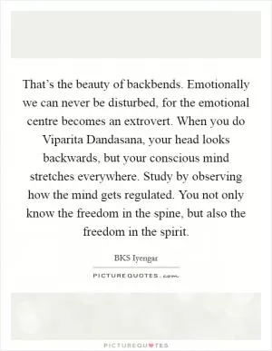 That’s the beauty of backbends. Emotionally we can never be disturbed, for the emotional centre becomes an extrovert. When you do Viparita Dandasana, your head looks backwards, but your conscious mind stretches everywhere. Study by observing how the mind gets regulated. You not only know the freedom in the spine, but also the freedom in the spirit Picture Quote #1
