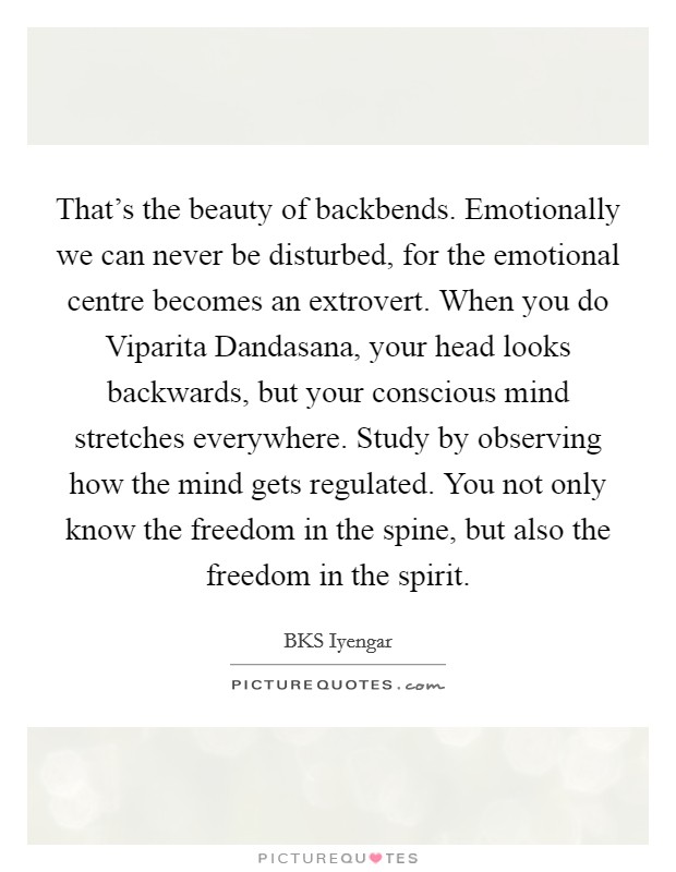 That's the beauty of backbends. Emotionally we can never be disturbed, for the emotional centre becomes an extrovert. When you do Viparita Dandasana, your head looks backwards, but your conscious mind stretches everywhere. Study by observing how the mind gets regulated. You not only know the freedom in the spine, but also the freedom in the spirit Picture Quote #1