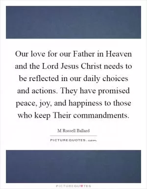 Our love for our Father in Heaven and the Lord Jesus Christ needs to be reflected in our daily choices and actions. They have promised peace, joy, and happiness to those who keep Their commandments Picture Quote #1