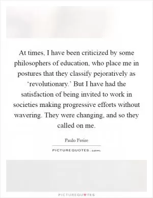 At times, I have been criticized by some philosophers of education, who place me in postures that they classify pejoratively as ‘revolutionary.’ But I have had the satisfaction of being invited to work in societies making progressive efforts without wavering. They were changing, and so they called on me Picture Quote #1