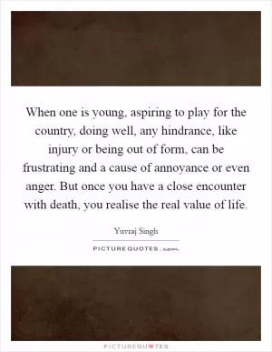 When one is young, aspiring to play for the country, doing well, any hindrance, like injury or being out of form, can be frustrating and a cause of annoyance or even anger. But once you have a close encounter with death, you realise the real value of life Picture Quote #1