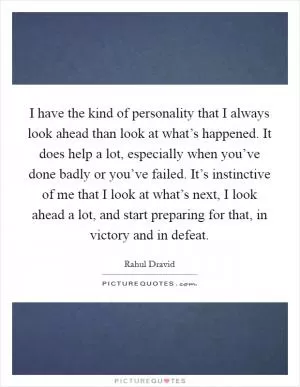 I have the kind of personality that I always look ahead than look at what’s happened. It does help a lot, especially when you’ve done badly or you’ve failed. It’s instinctive of me that I look at what’s next, I look ahead a lot, and start preparing for that, in victory and in defeat Picture Quote #1