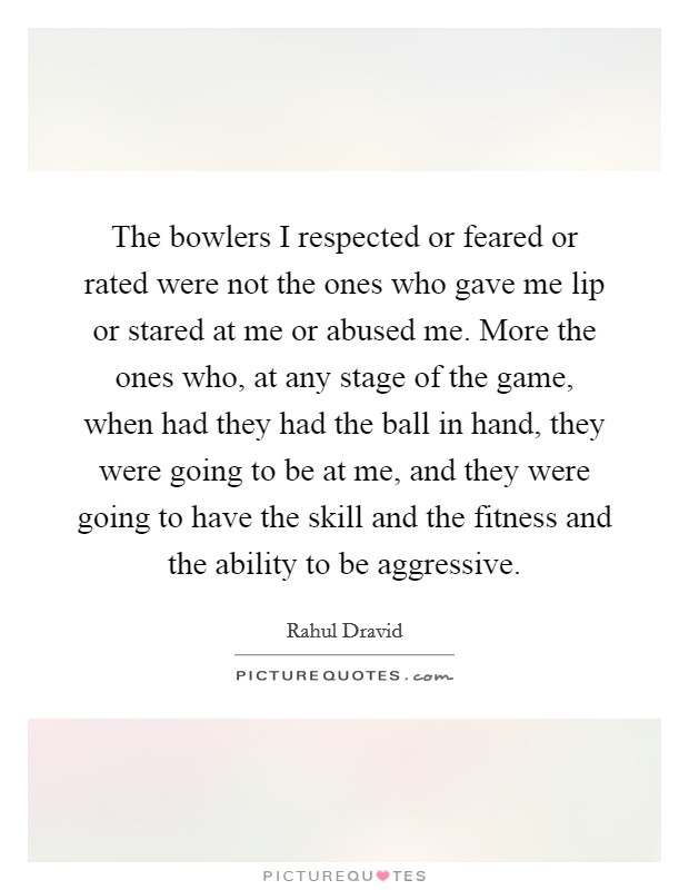 The bowlers I respected or feared or rated were not the ones who gave me lip or stared at me or abused me. More the ones who, at any stage of the game, when had they had the ball in hand, they were going to be at me, and they were going to have the skill and the fitness and the ability to be aggressive Picture Quote #1