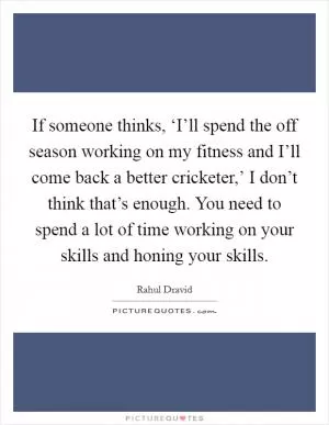 If someone thinks, ‘I’ll spend the off season working on my fitness and I’ll come back a better cricketer,’ I don’t think that’s enough. You need to spend a lot of time working on your skills and honing your skills Picture Quote #1