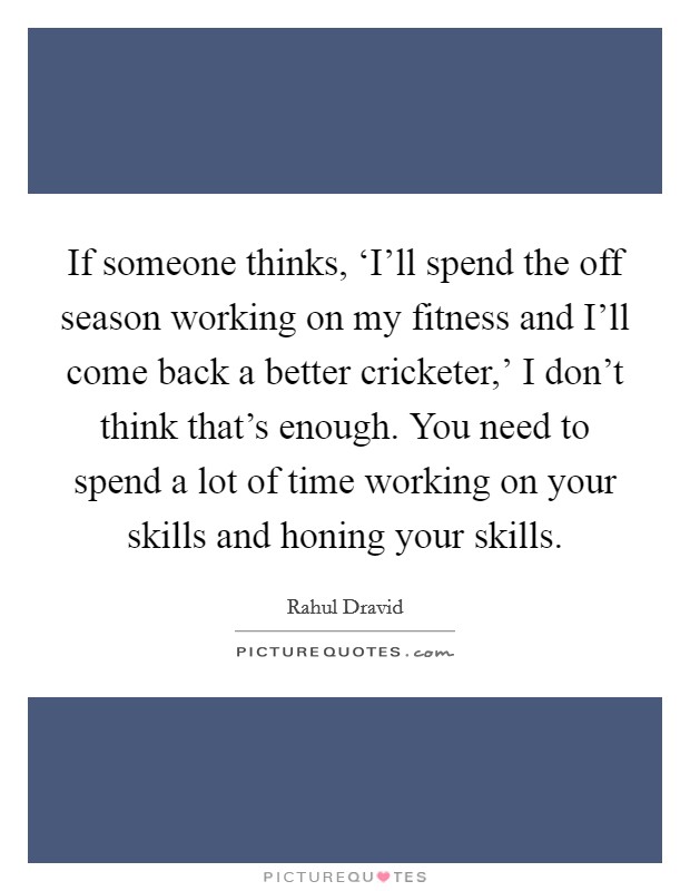 If someone thinks, ‘I'll spend the off season working on my fitness and I'll come back a better cricketer,' I don't think that's enough. You need to spend a lot of time working on your skills and honing your skills Picture Quote #1