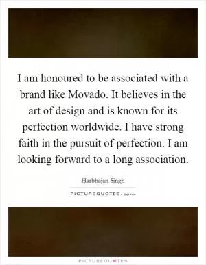 I am honoured to be associated with a brand like Movado. It believes in the art of design and is known for its perfection worldwide. I have strong faith in the pursuit of perfection. I am looking forward to a long association Picture Quote #1