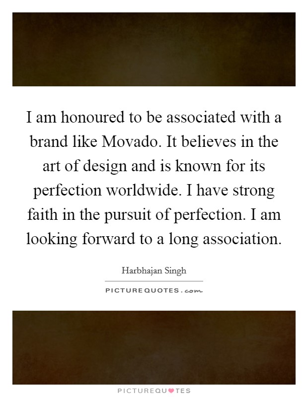 I am honoured to be associated with a brand like Movado. It believes in the art of design and is known for its perfection worldwide. I have strong faith in the pursuit of perfection. I am looking forward to a long association Picture Quote #1