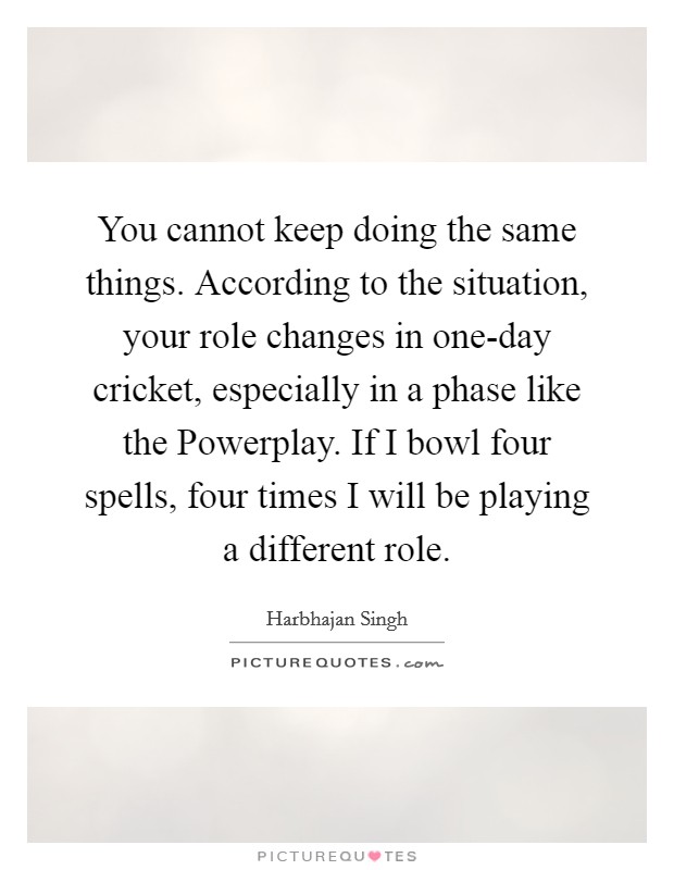 You cannot keep doing the same things. According to the situation, your role changes in one-day cricket, especially in a phase like the Powerplay. If I bowl four spells, four times I will be playing a different role Picture Quote #1