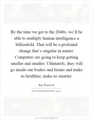 By the time we get to the 2040s, we’ll be able to multiply human intelligence a billionfold. That will be a profound change that’s singular in nature. Computers are going to keep getting smaller and smaller. Ultimately, they will go inside our bodies and brains and make us healthier, make us smarter Picture Quote #1