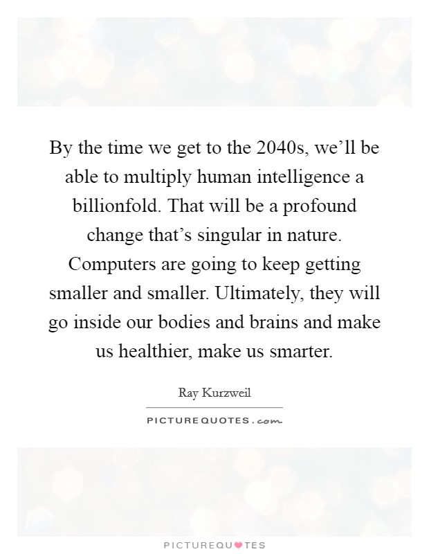 By the time we get to the 2040s, we'll be able to multiply human intelligence a billionfold. That will be a profound change that's singular in nature. Computers are going to keep getting smaller and smaller. Ultimately, they will go inside our bodies and brains and make us healthier, make us smarter Picture Quote #1
