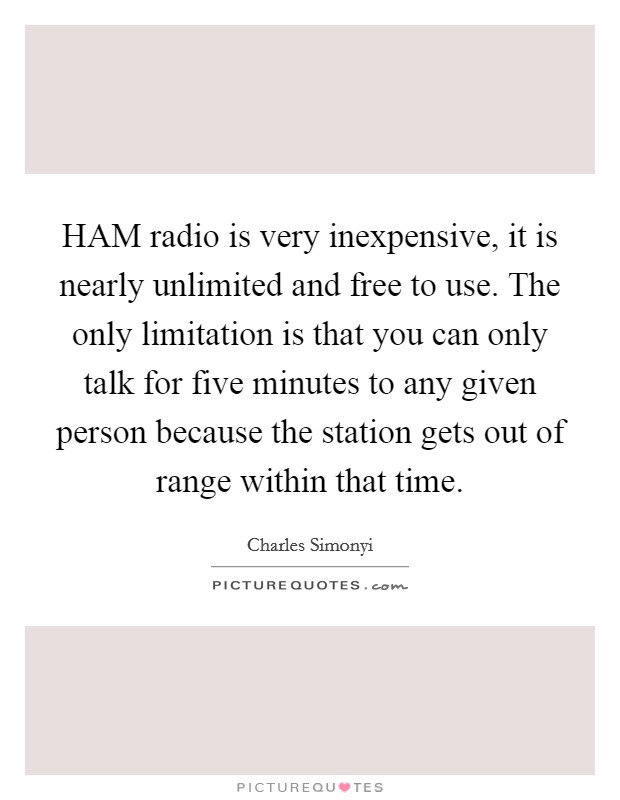 HAM radio is very inexpensive, it is nearly unlimited and free to use. The only limitation is that you can only talk for five minutes to any given person because the station gets out of range within that time Picture Quote #1