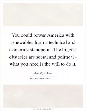 You could power America with renewables from a technical and economic standpoint. The biggest obstacles are social and political - what you need is the will to do it Picture Quote #1