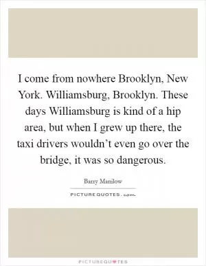 I come from nowhere Brooklyn, New York. Williamsburg, Brooklyn. These days Williamsburg is kind of a hip area, but when I grew up there, the taxi drivers wouldn’t even go over the bridge, it was so dangerous Picture Quote #1