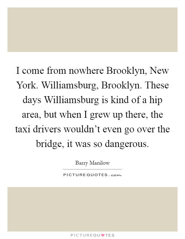 I come from nowhere Brooklyn, New York. Williamsburg, Brooklyn. These days Williamsburg is kind of a hip area, but when I grew up there, the taxi drivers wouldn't even go over the bridge, it was so dangerous Picture Quote #1