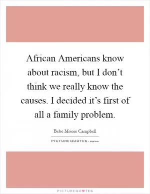 African Americans know about racism, but I don’t think we really know the causes. I decided it’s first of all a family problem Picture Quote #1