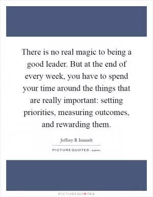 There is no real magic to being a good leader. But at the end of every week, you have to spend your time around the things that are really important: setting priorities, measuring outcomes, and rewarding them Picture Quote #1