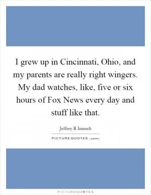 I grew up in Cincinnati, Ohio, and my parents are really right wingers. My dad watches, like, five or six hours of Fox News every day and stuff like that Picture Quote #1