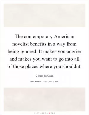 The contemporary American novelist benefits in a way from being ignored. It makes you angrier and makes you want to go into all of those places where you shouldnt Picture Quote #1
