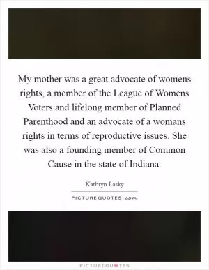 My mother was a great advocate of womens rights, a member of the League of Womens Voters and lifelong member of Planned Parenthood and an advocate of a womans rights in terms of reproductive issues. She was also a founding member of Common Cause in the state of Indiana Picture Quote #1