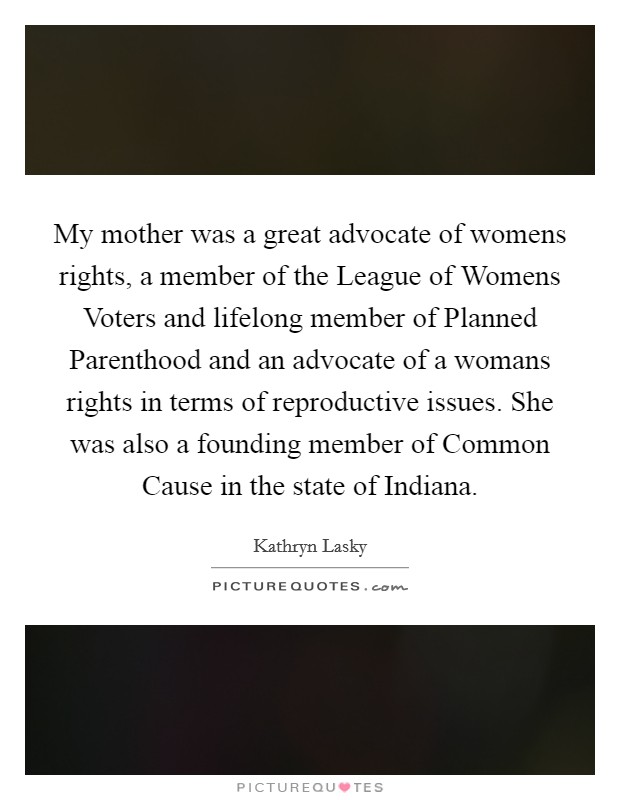 My mother was a great advocate of womens rights, a member of the League of Womens Voters and lifelong member of Planned Parenthood and an advocate of a womans rights in terms of reproductive issues. She was also a founding member of Common Cause in the state of Indiana Picture Quote #1