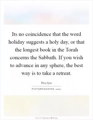 Its no coincidence that the word holiday suggests a holy day, or that the longest book in the Torah concerns the Sabbath. If you wish to advance in any sphere, the best way is to take a retreat Picture Quote #1