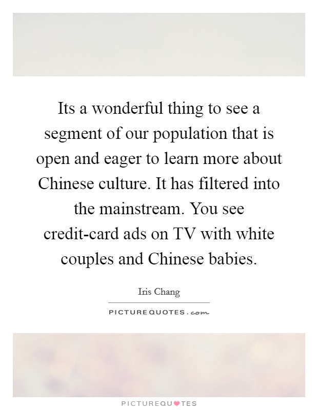 Its a wonderful thing to see a segment of our population that is open and eager to learn more about Chinese culture. It has filtered into the mainstream. You see credit-card ads on TV with white couples and Chinese babies Picture Quote #1