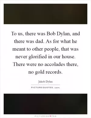 To us, there was Bob Dylan, and there was dad. As for what he meant to other people, that was never glorified in our house. There were no accolades there, no gold records Picture Quote #1