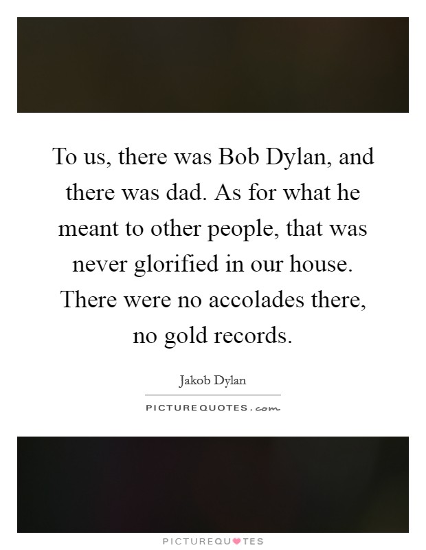 To us, there was Bob Dylan, and there was dad. As for what he meant to other people, that was never glorified in our house. There were no accolades there, no gold records Picture Quote #1