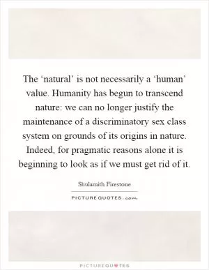 The ‘natural’ is not necessarily a ‘human’ value. Humanity has begun to transcend nature: we can no longer justify the maintenance of a discriminatory sex class system on grounds of its origins in nature. Indeed, for pragmatic reasons alone it is beginning to look as if we must get rid of it Picture Quote #1