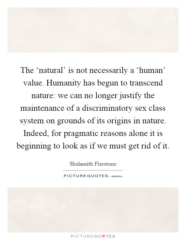 The ‘natural' is not necessarily a ‘human' value. Humanity has begun to transcend nature: we can no longer justify the maintenance of a discriminatory sex class system on grounds of its origins in nature. Indeed, for pragmatic reasons alone it is beginning to look as if we must get rid of it Picture Quote #1