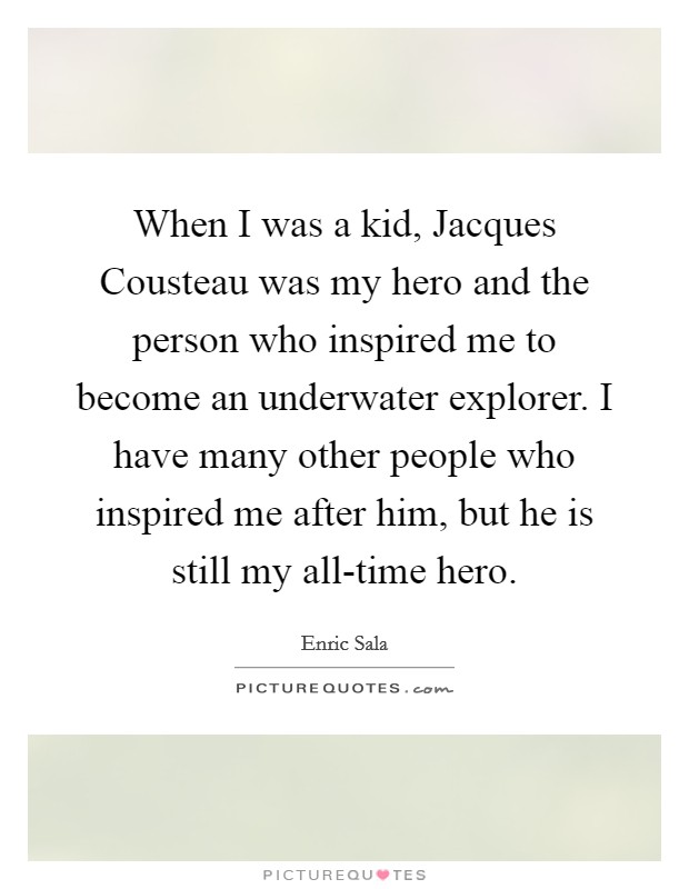 When I was a kid, Jacques Cousteau was my hero and the person who inspired me to become an underwater explorer. I have many other people who inspired me after him, but he is still my all-time hero Picture Quote #1