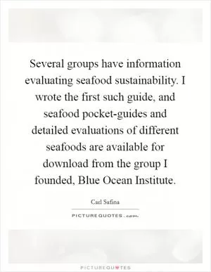 Several groups have information evaluating seafood sustainability. I wrote the first such guide, and seafood pocket-guides and detailed evaluations of different seafoods are available for download from the group I founded, Blue Ocean Institute Picture Quote #1
