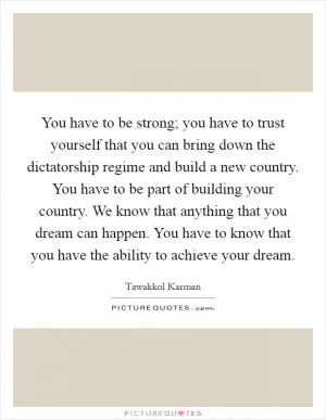 You have to be strong; you have to trust yourself that you can bring down the dictatorship regime and build a new country. You have to be part of building your country. We know that anything that you dream can happen. You have to know that you have the ability to achieve your dream Picture Quote #1