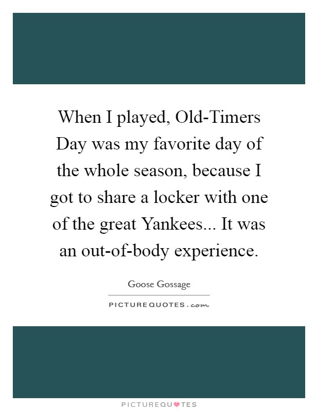 When I played, Old-Timers Day was my favorite day of the whole season, because I got to share a locker with one of the great Yankees... It was an out-of-body experience Picture Quote #1