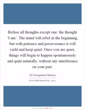 Refuse all thoughts except one: the thought ‘I am’. The mind will rebel in the beginning, but with patience and perseverance it will yield and keep quiet. Once you are quiet, things will begin to happen spontaneously and quite naturally, without any interference on your part Picture Quote #1