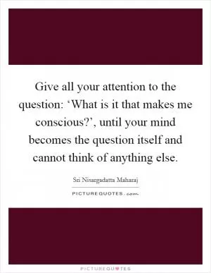 Give all your attention to the question: ‘What is it that makes me conscious?’, until your mind becomes the question itself and cannot think of anything else Picture Quote #1