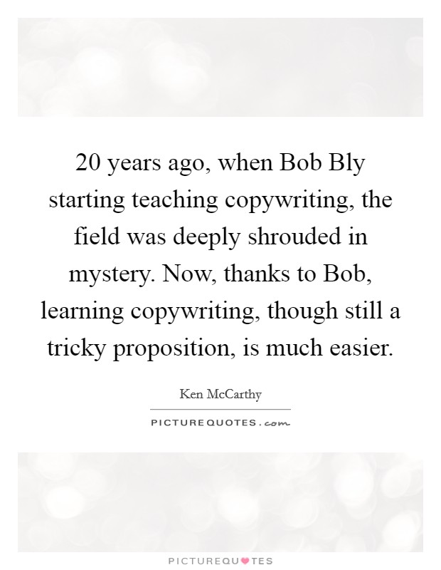 20 years ago, when Bob Bly starting teaching copywriting, the field was deeply shrouded in mystery. Now, thanks to Bob, learning copywriting, though still a tricky proposition, is much easier Picture Quote #1