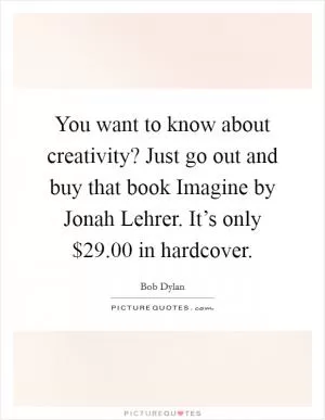You want to know about creativity? Just go out and buy that book Imagine by Jonah Lehrer. It’s only $29.00 in hardcover Picture Quote #1