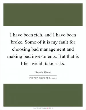 I have been rich, and I have been broke. Some of it is my fault for choosing bad management and making bad investments. But that is life - we all take risks Picture Quote #1