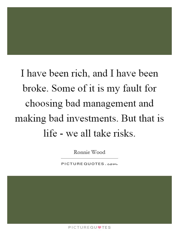 I have been rich, and I have been broke. Some of it is my fault for choosing bad management and making bad investments. But that is life - we all take risks Picture Quote #1