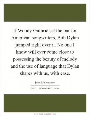 If Woody Guthrie set the bar for American songwriters, Bob Dylan jumped right over it. No one I know will ever come close to possessing the beauty of melody and the use of language that Dylan shares with us, with ease Picture Quote #1