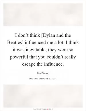 I don’t think [Dylan and the Beatles] influenced me a lot. I think it was inevitable; they were so powerful that you couldn’t really escape the influence Picture Quote #1