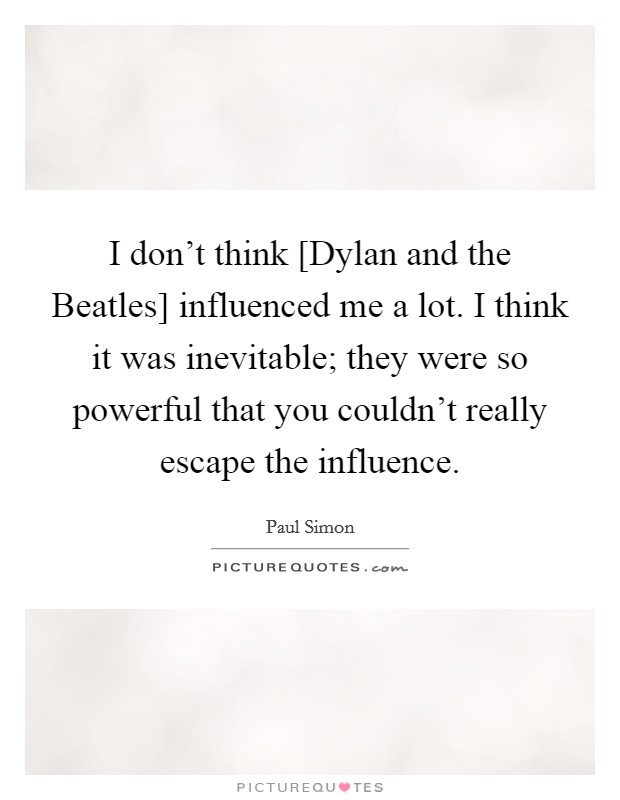 I don't think [Dylan and the Beatles] influenced me a lot. I think it was inevitable; they were so powerful that you couldn't really escape the influence Picture Quote #1