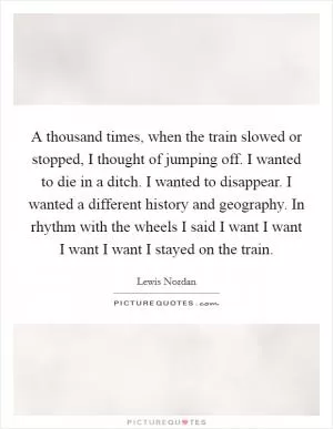 A thousand times, when the train slowed or stopped, I thought of jumping off. I wanted to die in a ditch. I wanted to disappear. I wanted a different history and geography. In rhythm with the wheels I said I want I want I want I want I stayed on the train Picture Quote #1