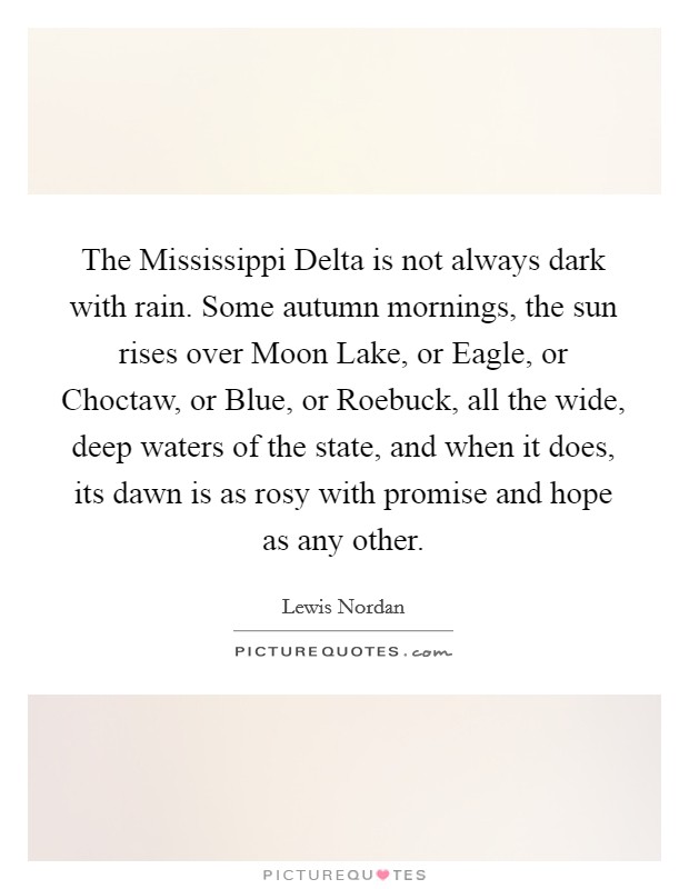 The Mississippi Delta is not always dark with rain. Some autumn mornings, the sun rises over Moon Lake, or Eagle, or Choctaw, or Blue, or Roebuck, all the wide, deep waters of the state, and when it does, its dawn is as rosy with promise and hope as any other Picture Quote #1