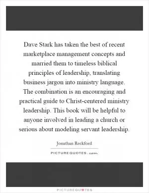 Dave Stark has taken the best of recent marketplace management concepts and married them to timeless biblical principles of leadership, translating business jargon into ministry language. The combination is an encouraging and practical guide to Christ-centered ministry leadership. This book will be helpful to anyone involved in leading a church or serious about modeling servant leadership Picture Quote #1