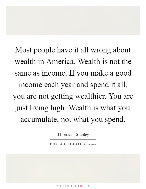 Most people have it all wrong about wealth in America. Wealth is not the same as income. If you make a good income each year and spend it all, you are not getting wealthier. You are just living high. Wealth is what you accumulate, not what you spend Picture Quote #1