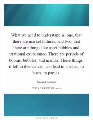 What we need to understand is, one, that there are market failures; and two, that there are things like asset bubbles and irrational exuberance. There are periods of booms, bubbles, and manias. These things, if left to themselves, can lead to crashes, to busts, to panics Picture Quote #1